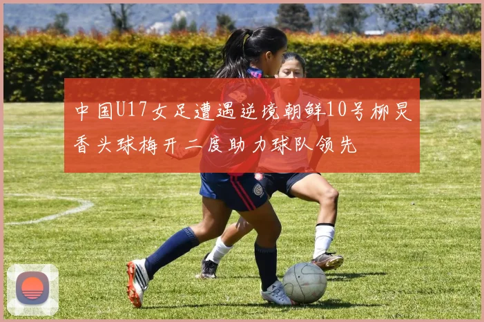 中国U17女足遭遇逆境朝鲜10号柳炅香头球梅开二度助力球队领先