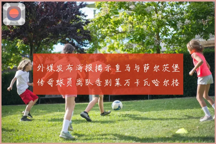 外媒发布海报揭示皇马与萨尔茨堡传奇球员离队告别莱万卡瓦哈尔格列兹曼