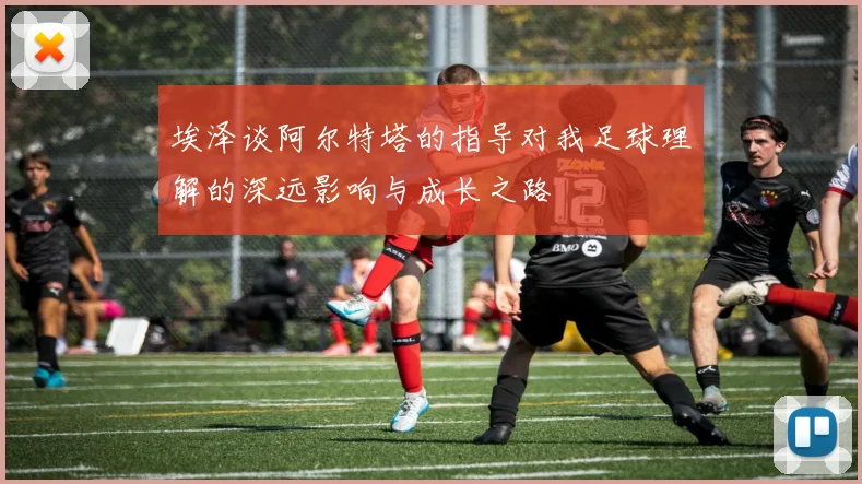 埃泽谈阿尔特塔的指导对我足球理解的深远影响与成长之路