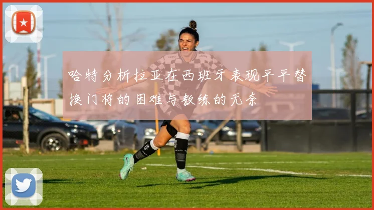 哈特分析拉亚在西班牙表现平平替换门将的困难与教练的无奈