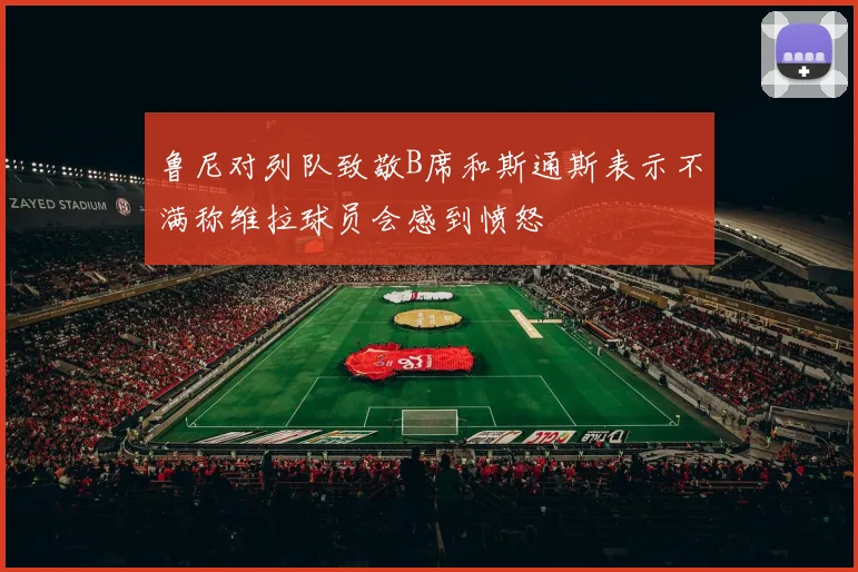 鲁尼对列队致敬B席和斯通斯表示不满称维拉球员会感到愤怒