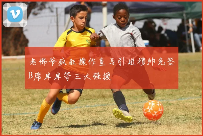 老佛爷疯狂操作皇马引进穆帅免签B席库库等三大强援