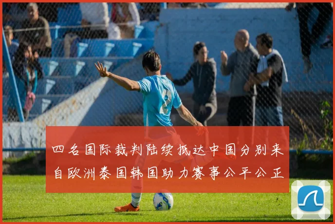 四名国际裁判陆续抵达中国分别来自欧洲泰国韩国助力赛事公平公正
