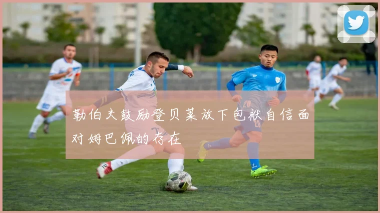 勒伯夫鼓励登贝莱放下包袱自信面对姆巴佩的存在