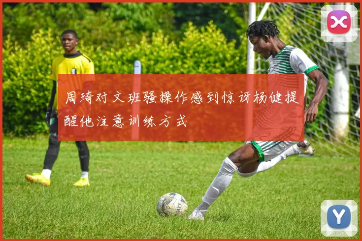 周琦对文班骚操作感到惊讶杨健提醒他注意训练方式