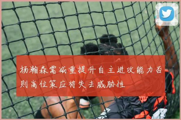 杨瀚森需减重提升自主进攻能力否则高位策应将失去威胁性