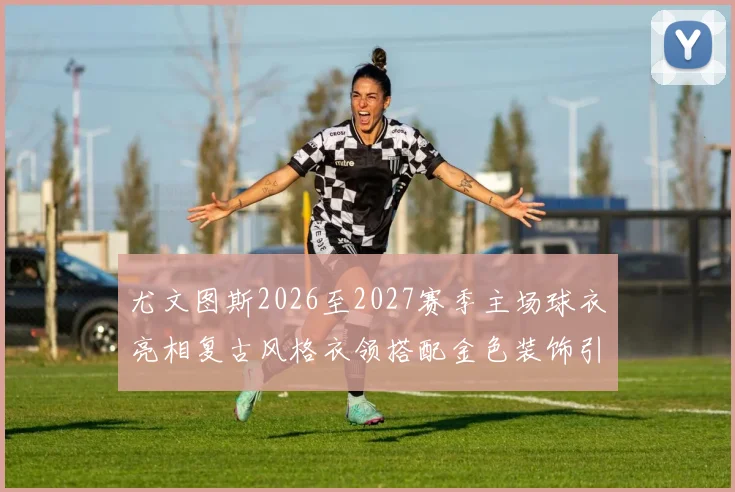 尤文图斯2026至2027赛季主场球衣亮相复古风格衣领搭配金色装饰引关注