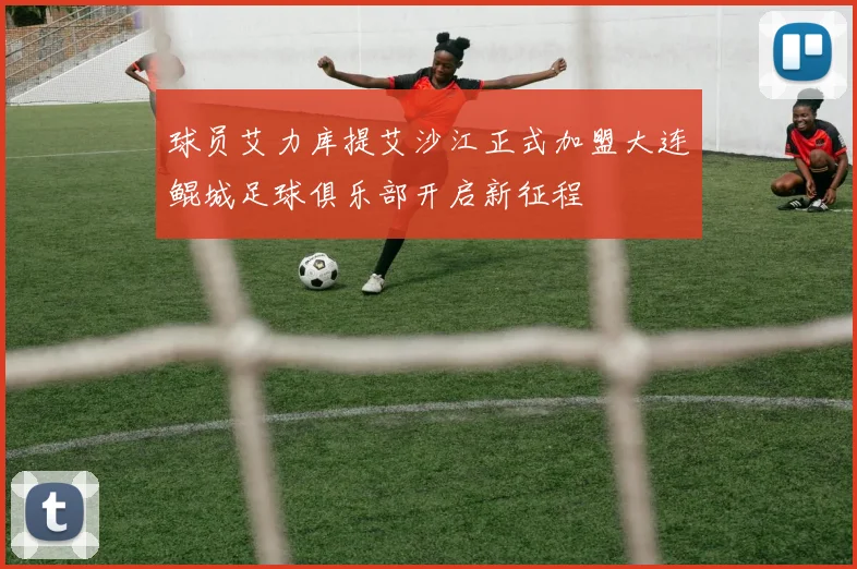 球员艾力库提艾沙江正式加盟大连鲲城足球俱乐部开启新征程