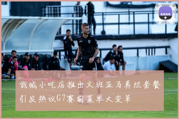 俄城小吃店推出文班亚马真烂套餐引发热议G7赛前菜单大变革