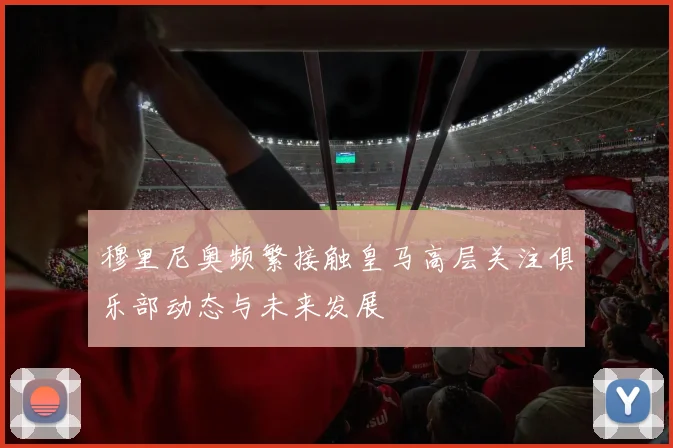 穆里尼奥频繁接触皇马高层关注俱乐部动态与未来发展