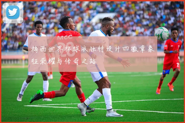 梅西世界杯球衣独特设计四徽章象征荣耀与传奇之路