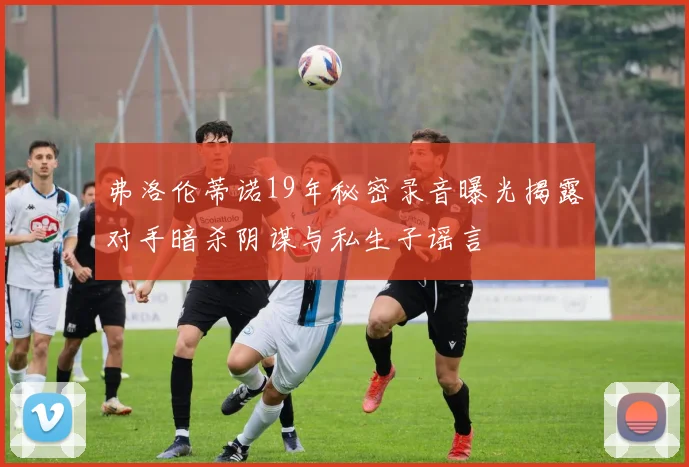 弗洛伦蒂诺19年秘密录音曝光揭露对手暗杀阴谋与私生子谣言